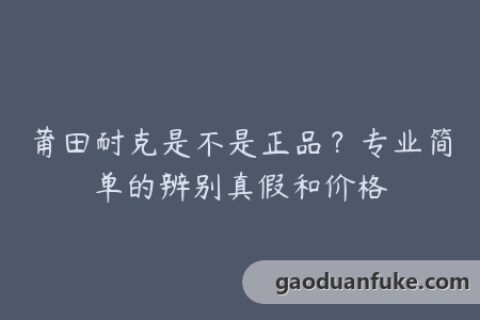 莆田耐克是不是正品？专业简单的辨别真假和价格