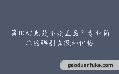 莆田耐克是不是正品？专业简单的辨别真假和价格