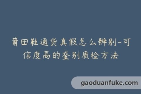 莆田鞋通货真假怎么辨别-可信度高的鉴别质检方法
