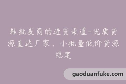 鞋批发商的进货渠道-优质货源直达厂家、小批量低价货源稳定