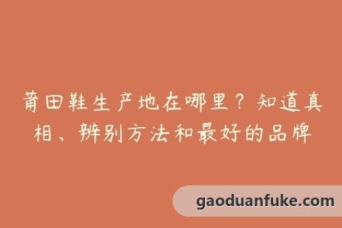 莆田鞋生产地在哪里？知道真相、辨别方法和最好的品牌