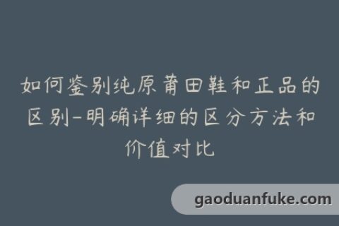 如何鉴别纯原莆田鞋和正品的区别-明确详细的区分方法和价值对比