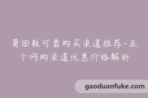 莆田鞋可靠购买渠道推荐-五个网购渠道优惠价格解析