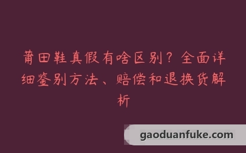 莆田鞋真假有啥区别？全面详细鉴别方法、赔偿和退换货解析