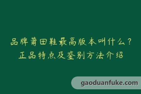 品牌莆田鞋最高版本叫什么？正品特点及鉴别方法介绍