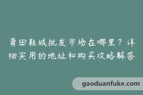 莆田鞋城批发市场在哪里？详细实用的地址和购买攻略解答