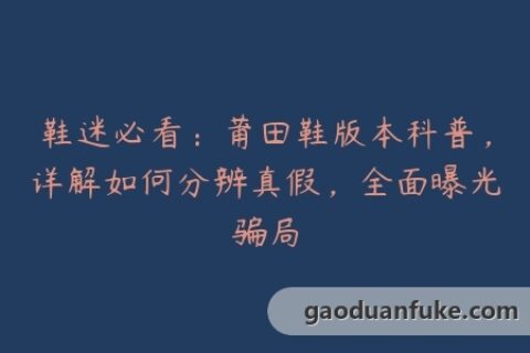 鞋迷必看：莆田鞋版本科普，详解如何分辨真假，全面曝光骗局