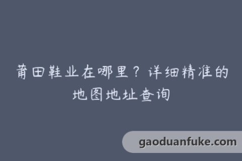 莆田鞋业在哪里？详细精准的地图地址查询