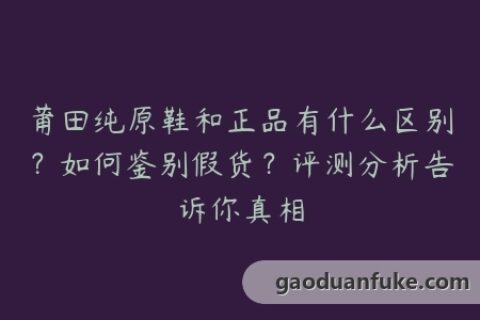 莆田纯原鞋和正品有什么区别？如何鉴别假货？评测分析告诉你真相