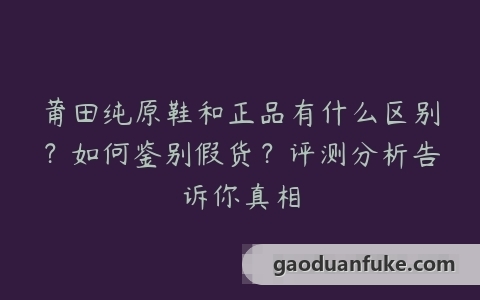 莆田纯原鞋和正品有什么区别？如何鉴别假货？评测分析告诉你真相