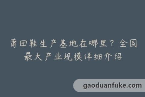 莆田鞋生产基地在哪里？全国最大产业规模详细介绍