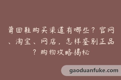 莆田鞋购买渠道有哪些？官网、淘宝、网店，怎样鉴别正品？购物攻略揭秘