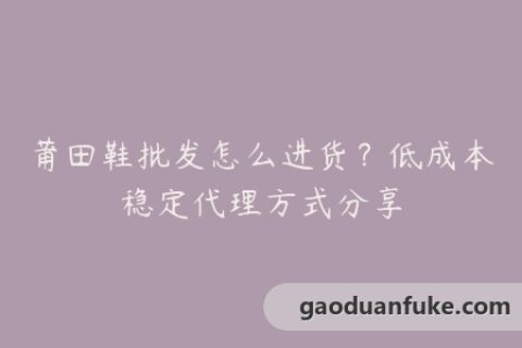 莆田鞋批发怎么进货？低成本稳定代理方式分享