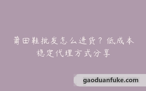 莆田鞋批发怎么进货？低成本稳定代理方式分享