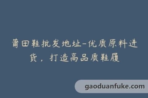 莆田鞋批发地址-优质原料进货，打造高品质鞋履