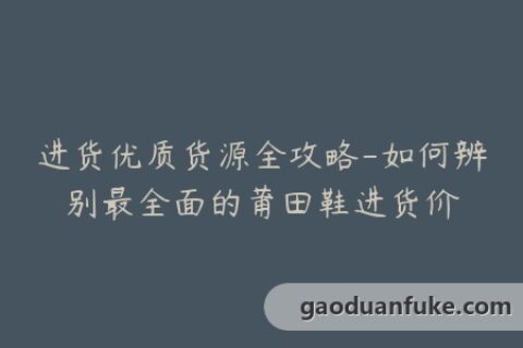 进货优质货源全攻略-如何辨别最全面的莆田鞋进货价
