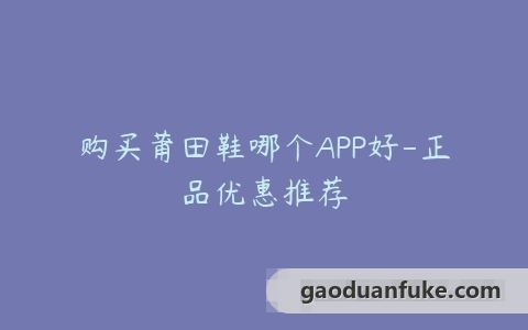 购买莆田鞋哪个APP好-正品优惠推荐