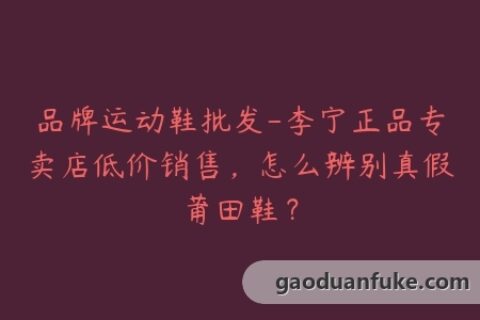 品牌运动鞋批发-李宁正品专卖店低价销售，怎么辨别真假莆田鞋？
