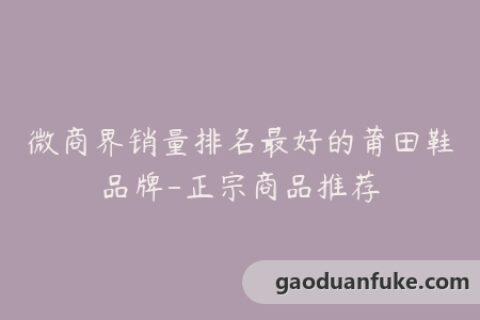 微商界销量排名最好的莆田鞋品牌-正宗商品推荐