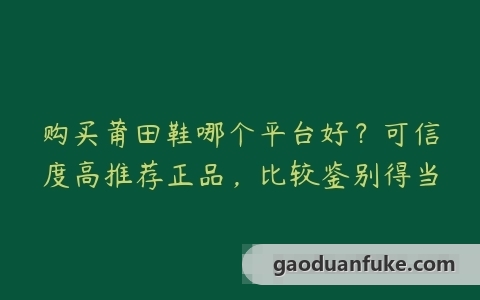 购买莆田鞋哪个平台好？可信度高推荐正品，比较鉴别得当