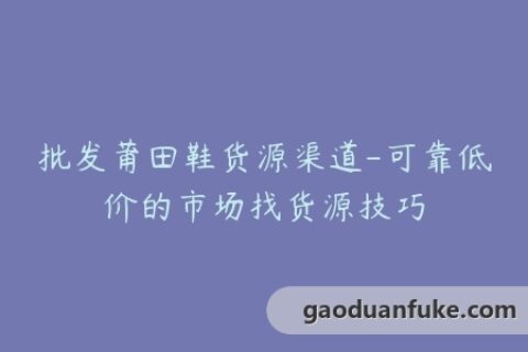 批发莆田鞋货源渠道-可靠低价的市场找货源技巧
