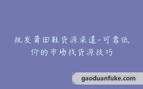 批发莆田鞋货源渠道-可靠低价的市场找货源技巧