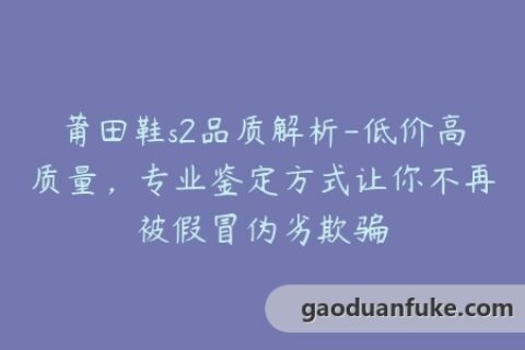 莆田鞋s2品质解析-低价高质量，专业鉴定方式让你不再被假冒伪劣欺骗