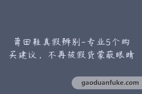 莆田鞋真假辨别-专业5个购买建议，不再被假货蒙蔽眼睛