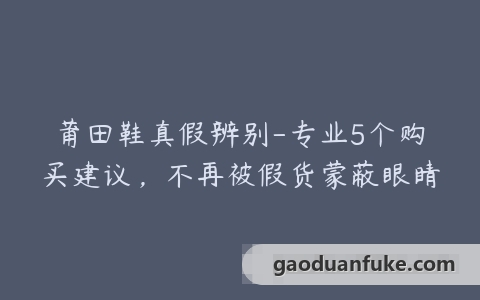 莆田鞋真假辨别-专业5个购买建议，不再被假货蒙蔽眼睛