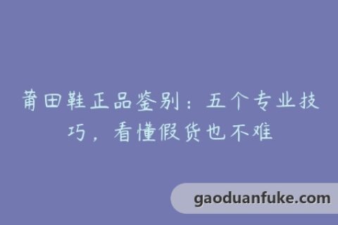 莆田鞋正品鉴别：五个专业技巧，看懂假货也不难