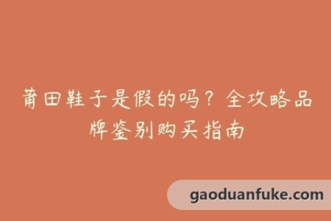 莆田鞋子是假的吗？全攻略品牌鉴别购买指南