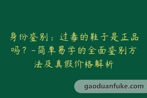 身份鉴别：过毒的鞋子是正品吗？-简单易学的全面鉴别方法及真假价格解析
