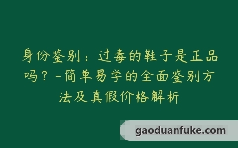 身份鉴别：过毒的鞋子是正品吗？-简单易学的全面鉴别方法及真假价格解析