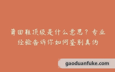 莆田鞋顶级是什么意思？专业经验告诉你如何鉴别真伪