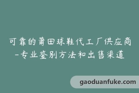 可靠的莆田球鞋代工厂供应商-专业鉴别方法和出售渠道