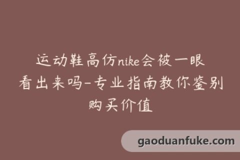 运动鞋高仿nike会被一眼看出来吗-专业指南教你鉴别购买价值