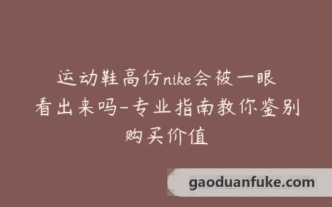 运动鞋高仿nike会被一眼看出来吗-专业指南教你鉴别购买价值