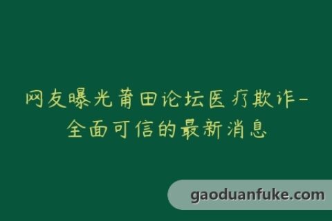 网友曝光莆田论坛医疗欺诈-全面可信的最新消息