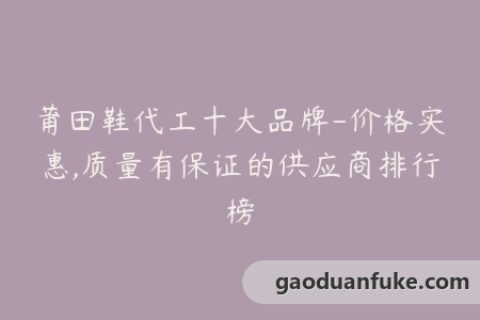 莆田鞋代工十大品牌-价格实惠,质量有保证的供应商排行榜