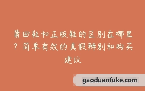 莆田鞋和正版鞋的区别在哪里？简单有效的真假辨别和购买建议