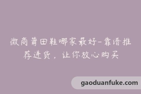 微商莆田鞋哪家最好-靠谱推荐进货，让你放心购买
