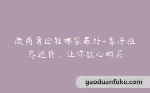 微商莆田鞋哪家最好-靠谱推荐进货，让你放心购买
