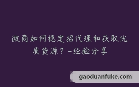 微商如何稳定招代理和获取优质货源？-经验分享