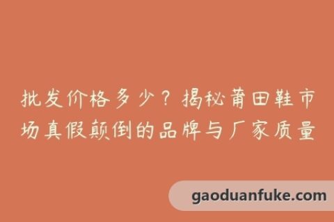 批发价格多少？揭秘莆田鞋市场真假颠倒的品牌与厂家质量