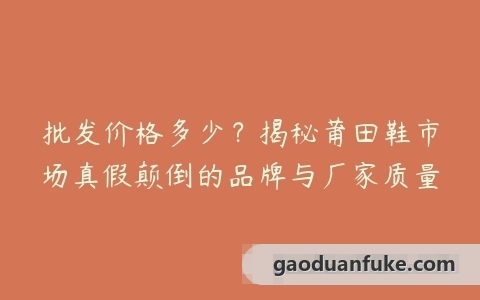 批发价格多少？揭秘莆田鞋市场真假颠倒的品牌与厂家质量