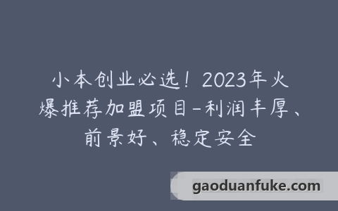 小本创业必选！2023年火爆推荐加盟项目-利润丰厚、前景好、稳定安全