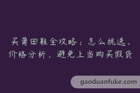 买莆田鞋全攻略：怎么挑选、价格分析，避免上当购买假货