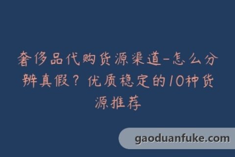 奢侈品代购货源渠道-怎么分辨真假？优质稳定的10种货源推荐