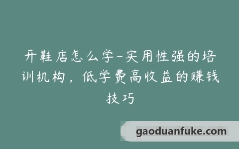 开鞋店怎么学-实用性强的培训机构，低学费高收益的赚钱技巧