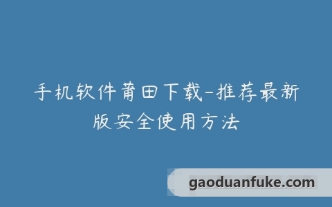 手机软件莆田下载-推荐最新版安全使用方法